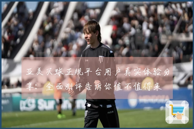 亚美买球正规平台用户真实体验分享：全面测评告诉你值不值得来