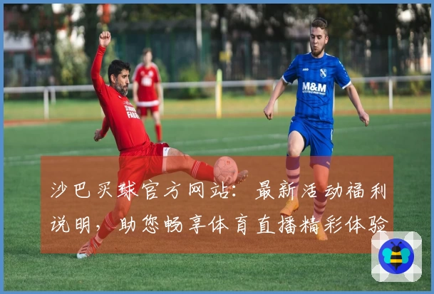 沙巴买球官方网站：最新活动福利说明，助您畅享体育直播精彩体验