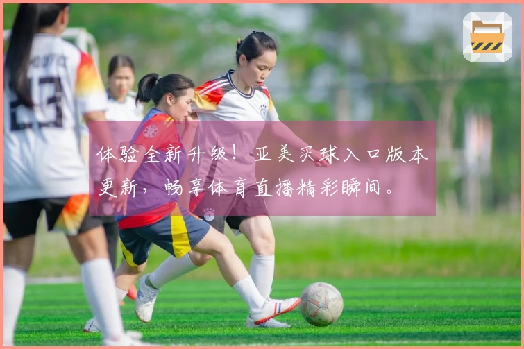 体验全新升级！亚美买球入口版本更新，畅享体育直播精彩瞬间。